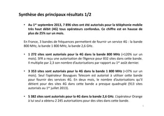 • Au 1er septembre 2013, 7 896 sites ont été autorisés pour la téléphonie mobile
très haut débit (4G) tous opérateurs confondus. Ce chiffre est en hausse de
plus de 25% sur un mois.
En France, 3 bandes de fréquences permettent de fournir un service 4G : la bande
800 MHz, la bande 1 800 MHz, la bande 2,6 GHz.
• 1 272 sites sont autorisés pour la 4G dans la bande 800 MHz (+120% sur un
mois). SFR a reçu une autorisation de l’Agence pour 832 sites dans cette bande.
Il multiplie par 2,3 son nombre d’autorisations par rapport au 1er août dernier.
• 3 353 sites sont autorisés pour la 4G dans la bande 1 800 MHz (+37% sur un
mois). Seul l’opérateur Bouygues Telecom est autorisé à utiliser cette bande
pour fournir des services 4G. En deux mois, le nombre d’autorisations qu’il
détient pour des sites 4G dans cette bande a presque quadruplé (913 sites
autorisés au 1er juillet 2013).
• 5 382 sites sont autorisés pour la 4G dans la bande 2,6 GHz. L’opérateur Orange
à lui seul a obtenu 2 245 autorisations pour des sites dans cette bande.
Synthèse des principaux résultats 1/2
3
 