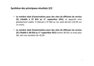 • Le nombre total d’autorisations pour des sites de diffusion de service
3G s’établit à 37 814 au 1er septembre 2013, et apparaît ainsi
globalement stable. Il s’élevait à 37 664 au 1er août dernier (+0,3% sur
un mois).
• Le nombre total d’autorisations pour des sites de diffusion de service
2G s’établit à 38 650 au 1er septembre 2013 contre 38 561 un mois plus
tôt, soit une variation de +0,2%.
Synthèse des principaux résultats 2/2
4
 