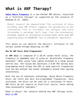 What is ANF Therapy?
Amino Neuro Frequency is a non-thermal EMF device, classified
as a “biofield therapy” as supported by the research of
Muehsam et al. (2015):
Recent research has demonstrated “the existence of these
extremely weak EMF effects suggests the possibility of bio
information flow at extremely low energies and could
foreshadow a paradigm shift away from the biochemical
paradigm towards an information oriented model where weak EMF
signaling plays an ESSENTIAL role in biological regulation”.
This means we can observe the device’s influence in the
nervous system through measuring its EMF.
How Do ANF Discs Hold Frequencies?
An ANF disc is composed of a 28.4% carbon metal alloy. The
frequency is embedded into it using an ‘Accelerator Frequency
Generator’ (AFG) using “coax cables attached to a large vacuum
control box. The vacuum box maintains a 0.05 PSI during disc
programming which allows the AFG to send specific frequencies
into the box without the normal atmosphere around then causing
interference.
With the use of nanoscale technology, Amino Neuro Frequency
discs can store and emit pre-programmed frequencies. Once
activated, the discs can be used for a continuous 72 hours.
ANF discs do not require an electrical source, hence making
them conveniently “wearable.”
Read in detail the research behind how ANF Therapy works.
What-is-ANF
 