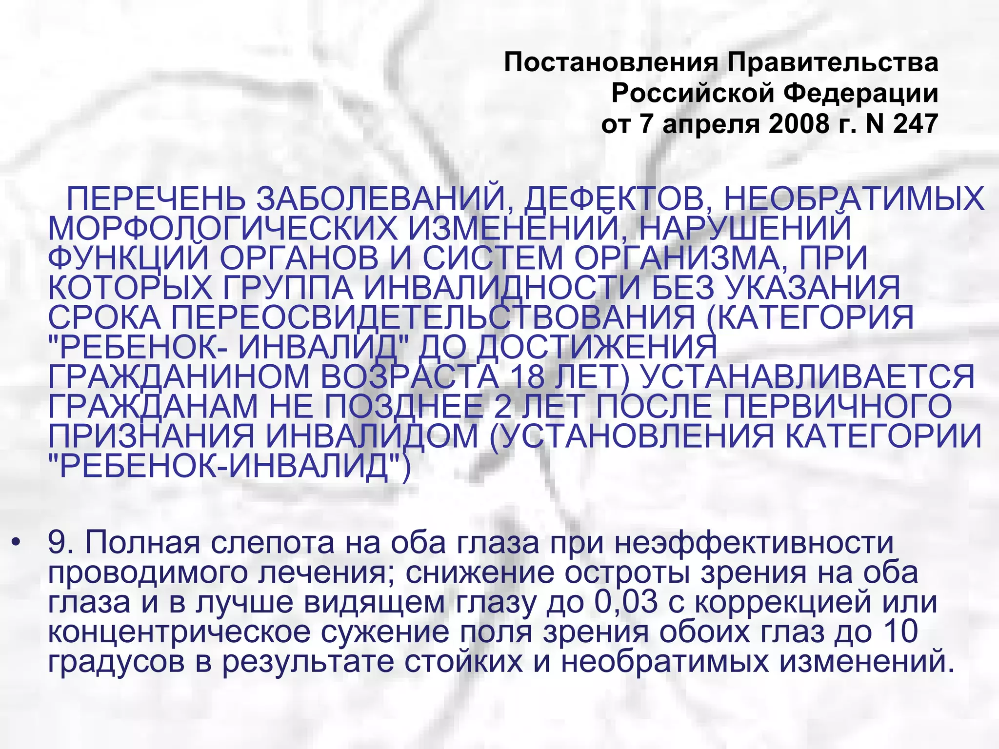 Постановления Правительства Российской Федерации от 7 апреля 2008 г. N 247 ПЕРЕЧЕНЬ ЗАБОЛЕВАНИЙ, ДЕФЕКТОВ, НЕОБРАТИМЫХ МОРФОЛОГИЧЕСКИХ ИЗМЕНЕНИЙ, НАРУШЕНИЙ ФУНКЦИЙ ОРГАНОВ И СИСТЕМ ОРГАНИЗМА, ПРИ КОТОРЫХ ГРУППА ИНВАЛИДНОСТИ БЕЗ УКАЗАНИЯ СРОКА ПЕРЕОСВИДЕТЕЛЬСТВОВАНИЯ (КАТЕГОРИЯ "РЕБЕНОК- ИНВАЛИД" ДО ДОСТИЖЕНИЯ ГРАЖДАНИНОМ ВОЗРАСТА 18 ЛЕТ) УСТАНАВЛИВАЕТСЯ ГРАЖДАНАМ НЕ ПОЗДНЕЕ 2 ЛЕТ ПОСЛЕ ПЕРВИЧНОГО ПРИЗНАНИЯ ИНВАЛИДОМ (УСТАНОВЛЕНИЯ КАТЕГОРИИ "РЕБЕНОК-ИНВАЛИД") 9. Полная слепота на оба глаза при неэффективности проводимого лечения; снижение остроты зрения на оба глаза и в лучше видящем глазу до 0,03 с коррекцией или концентрическое сужение поля зрения обоих глаз до 10 градусов в результате стойких и необратимых изменений. 