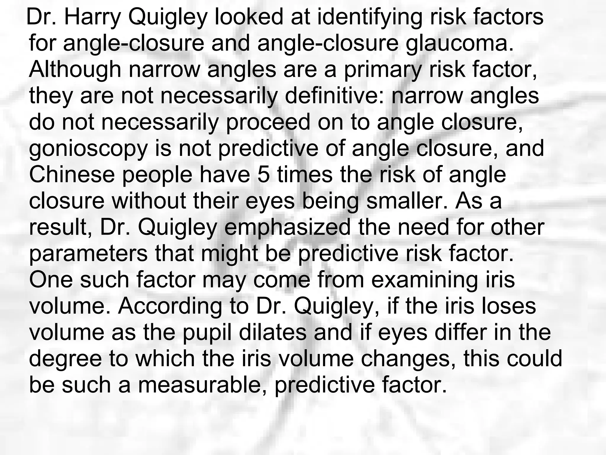Dr. Harry Quigley looked at identifying risk factors for angle-closure and angle-closure glaucoma. Although narrow angles are a primary risk factor, they are not necessarily definitive: narrow angles do not necessarily proceed on to angle closure, gonioscopy is not predictive of angle closure, and Chinese people have 5 times the risk of angle closure without their eyes being smaller. As a result, Dr. Quigley emphasized the need for other parameters that might be predictive risk factor. One such factor may come from examining iris volume. According to Dr. Quigley, if the iris loses volume as the pupil dilates and if eyes differ in the degree to which the iris volume changes, this could be such a measurable, predictive factor. 