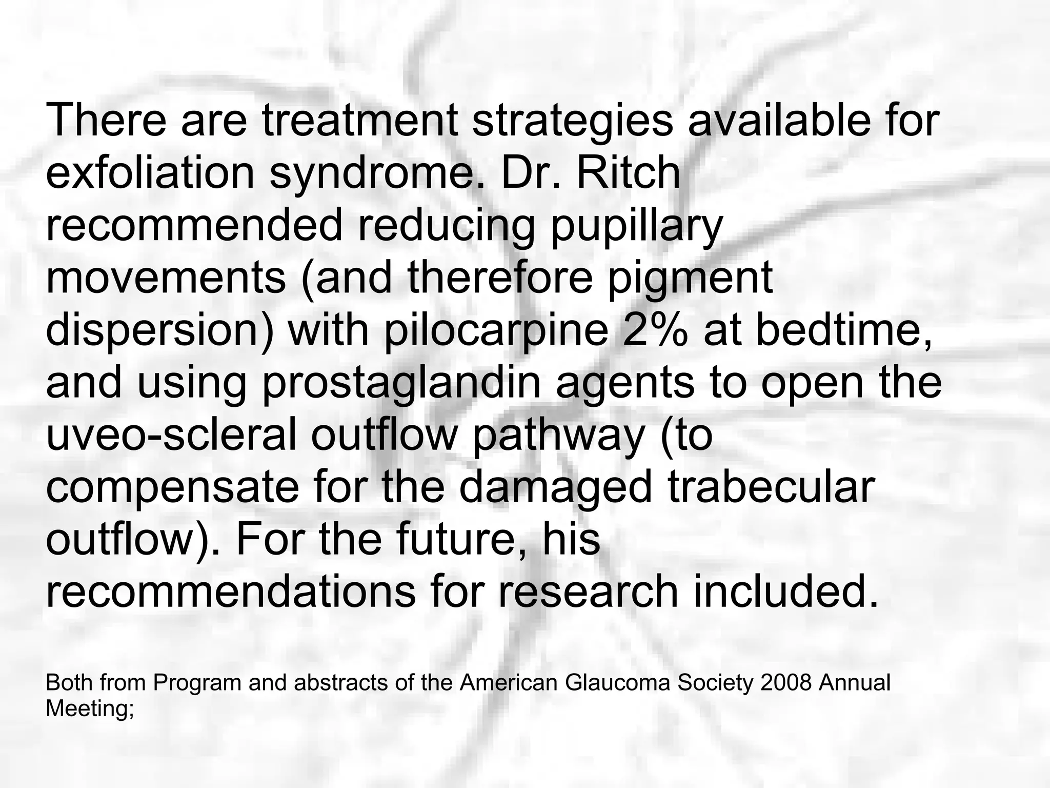 There are treatment strategies available for exfoliation syndrome. Dr. Ritch recommended reducing pupillary movements (and therefore pigment dispersion) with pilocarpine 2% at bedtime, and using prostaglandin agents to open the uveo-scleral outflow pathway (to compensate for the damaged trabecular outflow). For the futu re, his recommendations for research included. Both from Program and abstracts of the American Glaucoma Society 2008 Annual Meeting;  