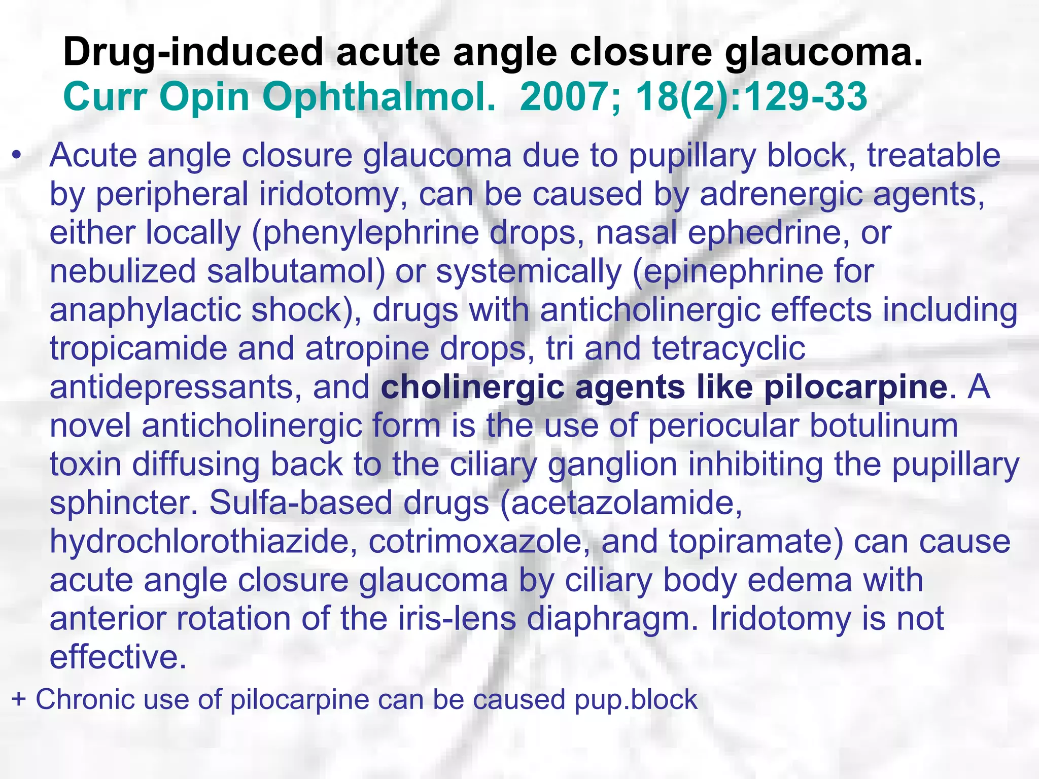 Drug-induced acute angle closure glaucoma. Curr   Opin   Ophthalmol .  2007; 18(2):129-33 Acute angle closure glaucoma due to pupillary block, treatable by peripheral iridotomy, can be caused by adrenergic agents, either locally (phenylephrine drops, nasal ephedrine, or nebulized salbutamol) or systemically (epinephrine for anaphylactic shock), drugs with anticholinergic effects including tropicamide and atropine drops, tri and tetracyclic antidepressants, and  cholinergic agents like pilocarpine . A novel anticholinergic form is the use of periocular botulinum toxin diffusing back to the ciliary ganglion inhibiting the pupillary sphincter. Sulfa-based drugs (acetazolamide, hydrochlorothiazide, cotrimoxazole, and topiramate) can cause acute angle closure glaucoma by ciliary body edema with anterior rotation of the iris-lens diaphragm. Iridotomy is not effective.  + Chronic use of pilocarpine can be caused pup.block 