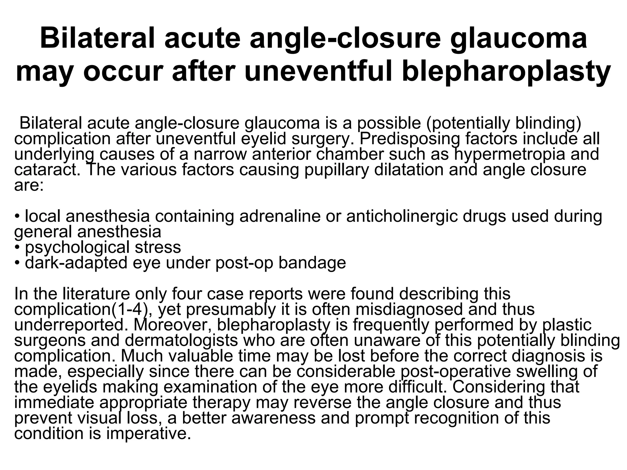 Bilateral acute angle-closure glaucoma may occur after uneventful blepharoplasty Bilateral acute angle-closure glaucoma is a possible (potentially blinding) complication after uneventful eyelid surgery. Predisposing factors include all underlying causes of a narrow anterior chamber such as hypermetropia and cataract. The various factors causing pupillary dilatation and angle closure are: • local anesthesia containing adrenaline or anticholinergic drugs used during general anesthesia  • psychological stress • dark-adapted eye under post-op bandage In the literature only four case reports were found describing this complication(1-4), yet presumably it is often misdiagnosed and thus underreported. Moreover, blepharoplasty is frequently performed by plastic surgeons and dermatologists who are often unaware of this potentially blinding complication. Much valuable time may be lost before the correct diagnosis is made, especially since there can be considerable post-operative swelling of the eyelids making examination of the eye more difficult. Considering that immediate appropriate therapy may reverse the angle closure and thus prevent visual loss, a better awareness and prompt recognition of this condition is imperative. 