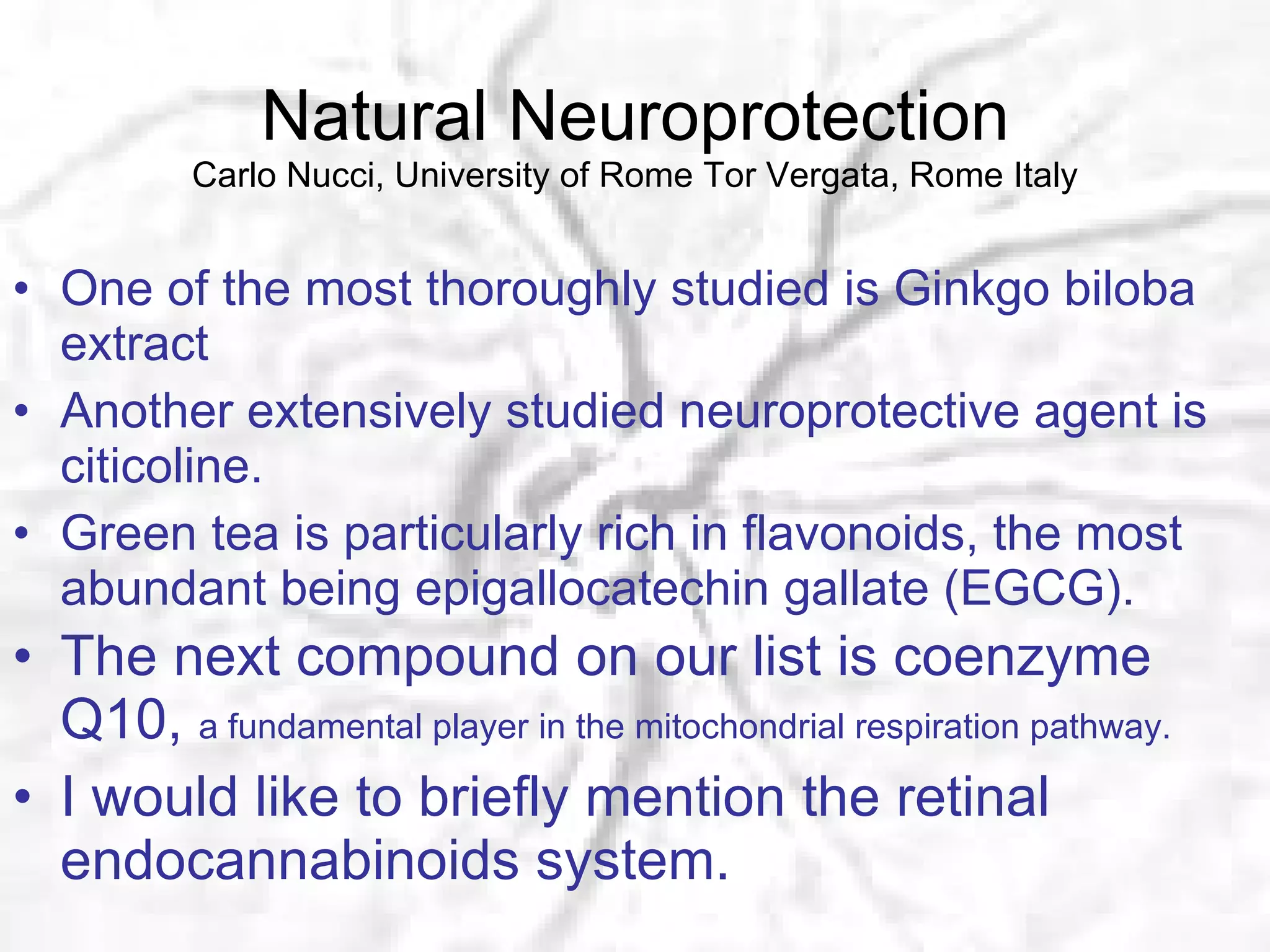 Natural Neuroprotection Carlo Nucci, University of Rome Tor Vergata, Rome Italy One of the most thoroughly studied is Ginkgo biloba extract Another extensively studied neuroprotective agent is citicoline. Green tea is particularly rich in flavonoids, the most abundant being epigallocatechin gallate (EGCG). The next compound on our list is coenzyme Q10,  a fundamental player in the mitochondrial respiration pathway. I would like to briefly mention the retinal endocannabinoids system. 