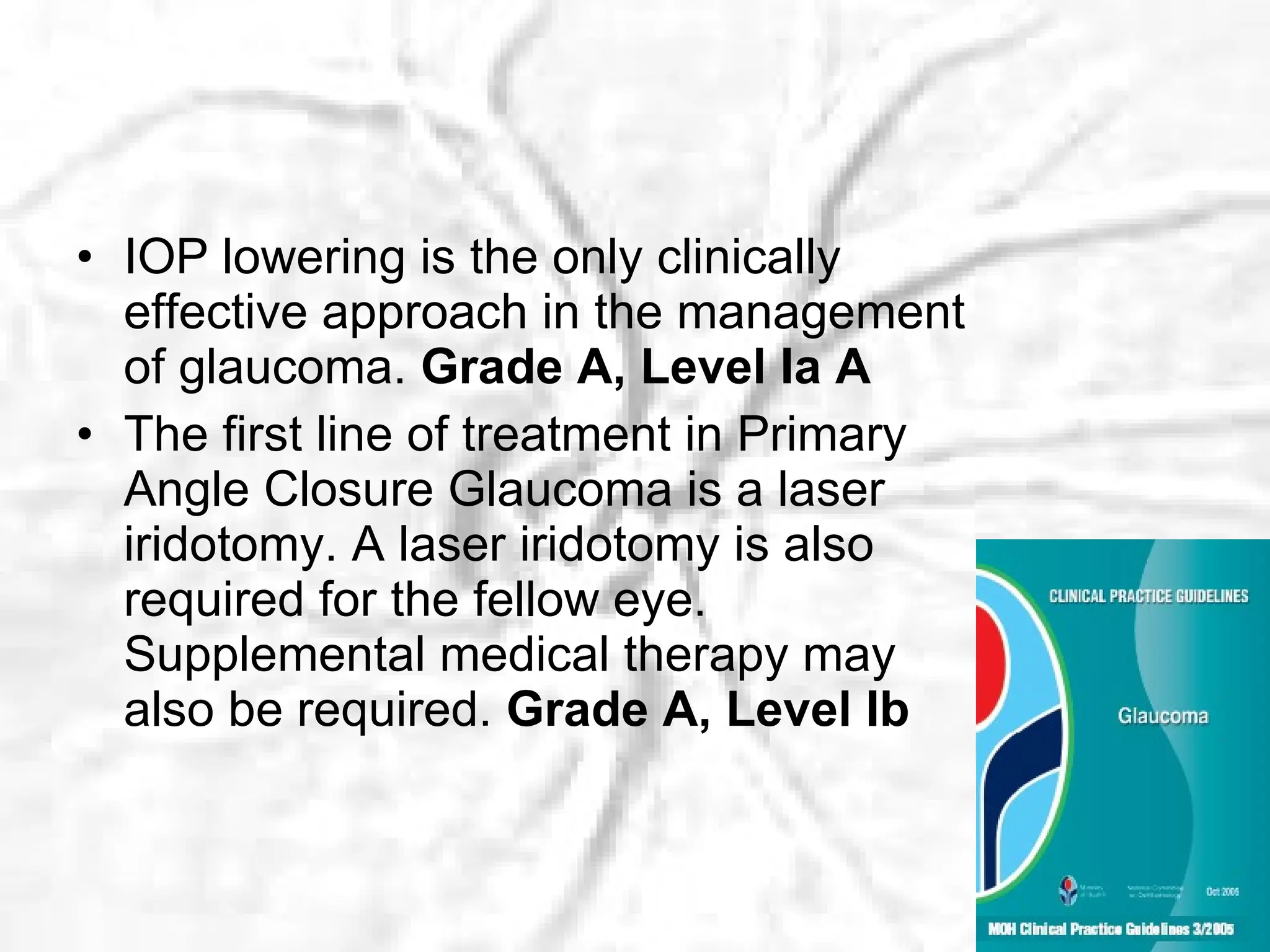 IOP lowering is the only clinically effective approach in the management of glaucoma.  Grade A, Level Ia A The first line of treatment in Primary Angle Closure Glaucoma is a laser iridotomy. A laser iridotomy is also required for the fellow eye. Supplemental medical therapy may also be required.  Grade A, Level Ib 