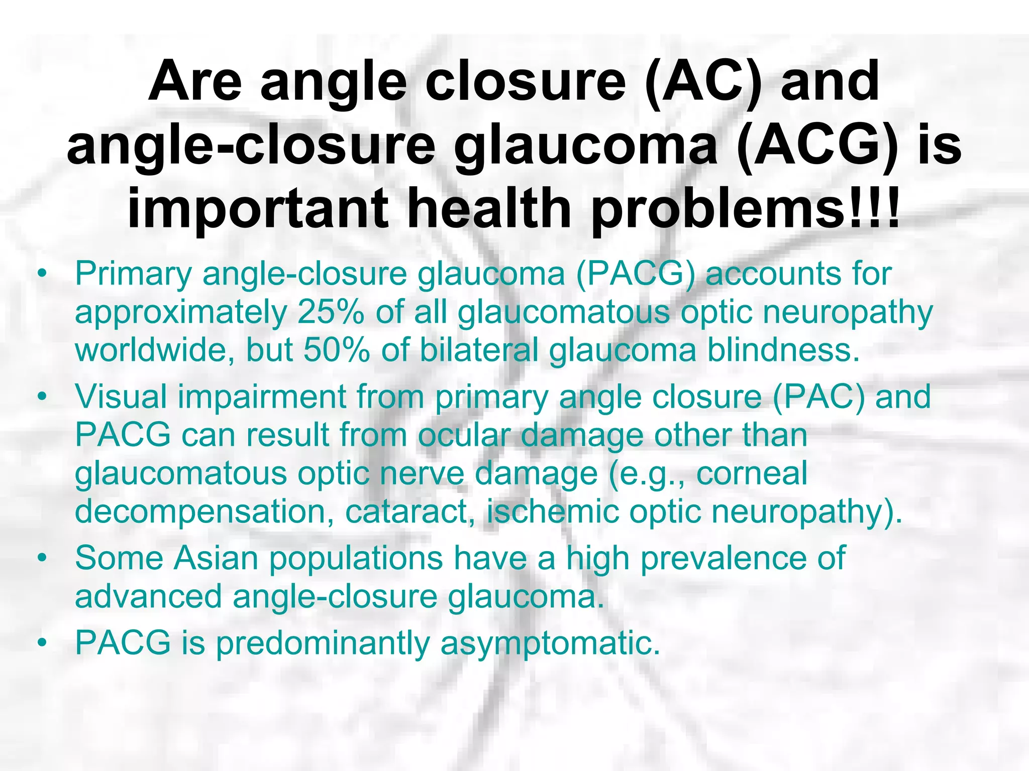 Are angle closure (AC) and angle-closure glaucoma (ACG) is important health problems!!! Primary angle-closure glaucoma (PACG) accounts for approximately 25% of all glaucomatous optic neuropathy worldwide, but 50% of bilateral glaucoma blindness.  Visual impairment from primary angle closure (PAC) and PACG can result from ocular damage other than glaucomatous optic nerve damage (e.g., corneal decompensation, cataract, ischemic optic neuropathy).  Some Asian populations have a high prevalence of advanced angle-closure glaucoma.  PACG is predominantly asymptomatic.  