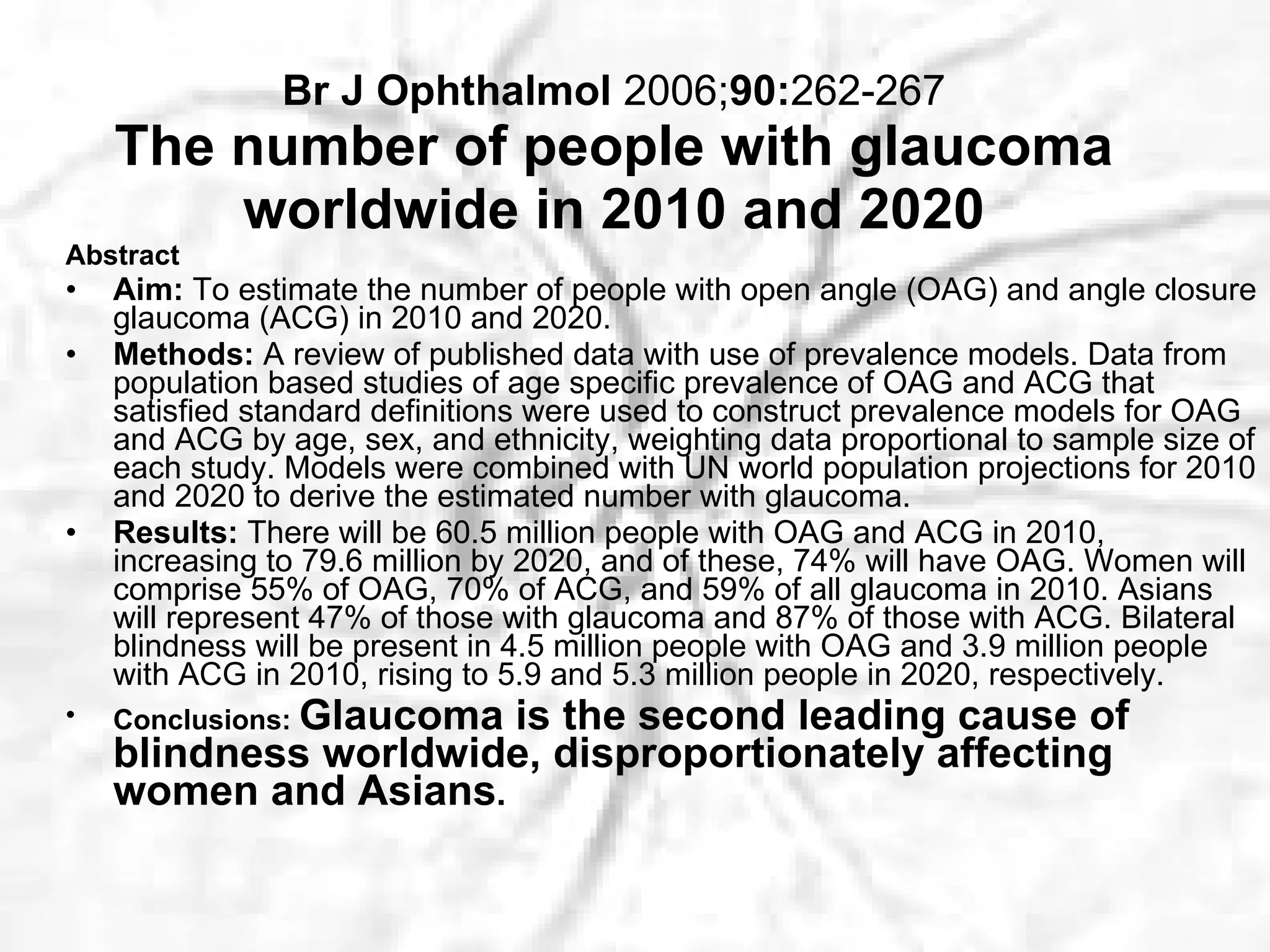 Br J Ophthalmol  2006; 90: 262-267 The number of people with glaucoma worldwide in 2010 and 2020 Abstract Aim:  To estimate the number of people with open angle (OAG) and angle closure glaucoma (ACG) in 2010 and 2020.   Methods:  A review of published data with use of prevalence models. Data from population based studies of age specific prevalence of OAG and ACG that satisfied standard definitions were used to construct prevalence models for OAG and ACG by age, sex, and ethnicity, weighting data proportional to sample size of each study. Models were combined with UN world population projections for 2010 and 2020 to derive the estimated number with glaucoma.  Results:  There will be 60.5 million people with OAG and ACG in 2010, increasing to 79.6 million by 2020, and of these, 74% will have OAG. Women will comprise 55% of OAG, 70% of ACG, and 59% of all glaucoma in 2010. Asians will represent 47% of those with glaucoma and 87% of those with ACG. Bilateral blindness will be present in 4.5 million people with OAG and 3.9 million people with ACG in 2010, rising to 5.9 and 5.3 million people in 2020, respectively.  Conclusions:  Glaucoma is the second leading cause of blindness worldwide, disproportionately affecting women and Asians .   