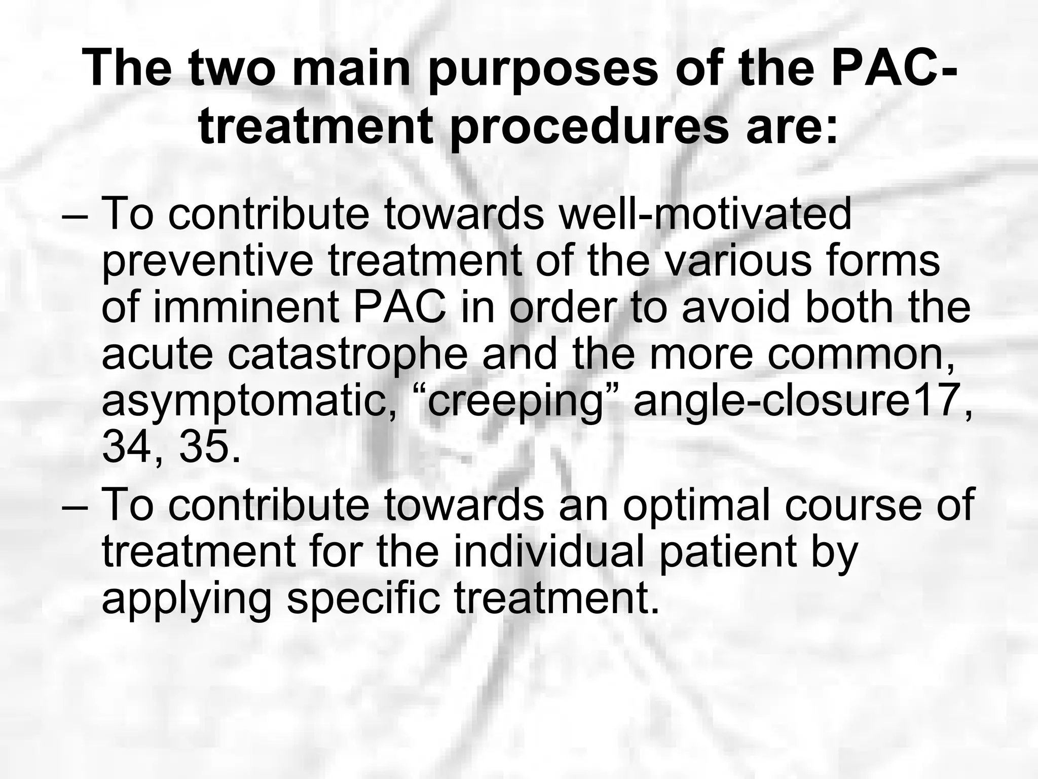 The two main purposes of the PAC-treatment procedures are: –  To contribute towards well-motivated preventive treatment of the various forms of imminent PAC in order to avoid both the acute catastrophe and the more common, asymptomatic, “creeping” angle-closure17, 34, 35. –  To contribute towards an optimal course of treatment for the individual patient by applying specific treatment. 