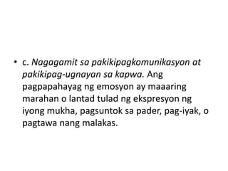 • c. Nagagamit sa pakikipagkomunikasyon at
pakikipag-ugnayan sa kapwa. Ang
pagpapahayag ng emosyon ay maaaring
marahan o lantad tulad ng ekspresyon ng
iyong mukha, pagsuntok sa pader, pag-iyak, o
pagtawa nang malakas.
 