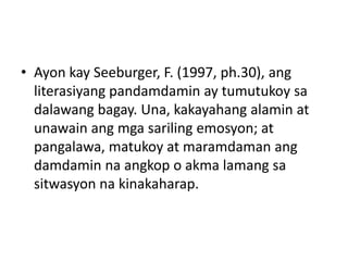• Ayon kay Seeburger, F. (1997, ph.30), ang
literasiyang pandamdamin ay tumutukoy sa
dalawang bagay. Una, kakayahang alamin at
unawain ang mga sariling emosyon; at
pangalawa, matukoy at maramdaman ang
damdamin na angkop o akma lamang sa
sitwasyon na kinakaharap.
 