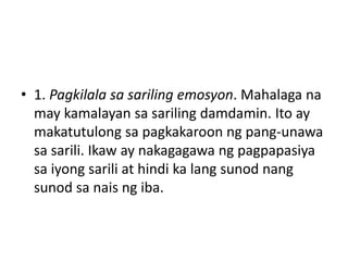 • 1. Pagkilala sa sariling emosyon. Mahalaga na
may kamalayan sa sariling damdamin. Ito ay
makatutulong sa pagkakaroon ng pang-unawa
sa sarili. Ikaw ay nakagagawa ng pagpapasiya
sa iyong sarili at hindi ka lang sunod nang
sunod sa nais ng iba.
 