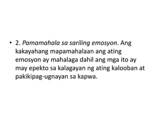 • 2. Pamamahala sa sariling emosyon. Ang
kakayahang mapamahalaan ang ating
emosyon ay mahalaga dahil ang mga ito ay
may epekto sa kalagayan ng ating kalooban at
pakikipag-ugnayan sa kapwa.
 