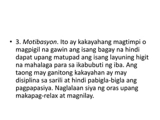 • 3. Motibasyon. Ito ay kakayahang magtimpi o
magpigil na gawin ang isang bagay na hindi
dapat upang matupad ang isang layuning higit
na mahalaga para sa ikabubuti ng iba. Ang
taong may ganitong kakayahan ay may
disiplina sa sarili at hindi pabigla-bigla ang
pagpapasiya. Naglalaan siya ng oras upang
makapag-relax at magnilay.
 
