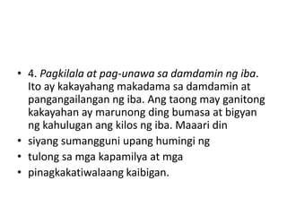 • 4. Pagkilala at pag-unawa sa damdamin ng iba.
Ito ay kakayahang makadama sa damdamin at
pangangailangan ng iba. Ang taong may ganitong
kakayahan ay marunong ding bumasa at bigyan
ng kahulugan ang kilos ng iba. Maaari din
• siyang sumangguni upang humingi ng
• tulong sa mga kapamilya at mga
• pinagkakatiwalaang kaibigan.
 