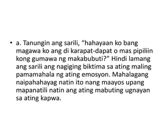 • a. Tanungin ang sarili, “hahayaan ko bang
magawa ko ang di karapat-dapat o mas pipiliin
kong gumawa ng makabubuti?” Hindi lamang
ang sarili ang nagiging biktima sa ating maling
pamamahala ng ating emosyon. Mahalagang
naipahahayag natin ito nang maayos upang
mapanatili natin ang ating mabuting ugnayan
sa ating kapwa.
 