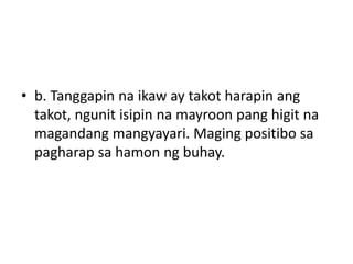 • b. Tanggapin na ikaw ay takot harapin ang
takot, ngunit isipin na mayroon pang higit na
magandang mangyayari. Maging positibo sa
pagharap sa hamon ng buhay.
 