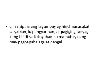 • c. Isaisip na ang tagumpay ay hindi nasusukat
sa yaman, kapangyarihan, at pagiging tanyag
kung hindi sa kakayahan na mamuhay nang
may pagpapahalaga at dangal.
 