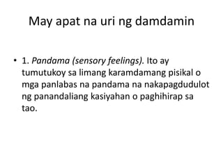 May apat na uri ng damdamin
• 1. Pandama (sensory feelings). Ito ay
tumutukoy sa limang karamdamang pisikal o
mga panlabas na pandama na nakapagdudulot
ng panandaliang kasiyahan o paghihirap sa
tao.
 