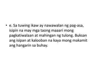 • e. Sa tuwing ikaw ay nawawalan ng pag-asa,
isipin na may mga taong maaari mong
pagkatiwalaan at mahingan ng tulong. Buksan
ang isipan at kalooban na kaya mong makamit
ang hangarin sa buhay.
 