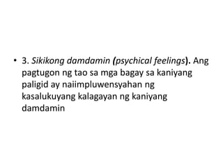 • 3. Sikikong damdamin (psychical feelings). Ang
pagtugon ng tao sa mga bagay sa kaniyang
paligid ay naiimpluwensyahan ng
kasalukuyang kalagayan ng kaniyang
damdamin
 