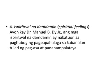 • 4. Ispiritwal na damdamin (spiritual feelings).
Ayon kay Dr. Manuel B. Dy Jr., ang mga
ispiritwal na damdamin ay nakatuon sa
paghubog ng pagpapahalaga sa kabanalan
tulad ng pag-asa at pananampalataya.
 