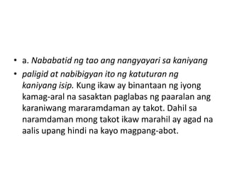 • a. Nababatid ng tao ang nangyayari sa kaniyang
• paligid at nabibigyan ito ng katuturan ng
kaniyang isip. Kung ikaw ay binantaan ng iyong
kamag-aral na sasaktan paglabas ng paaralan ang
karaniwang mararamdaman ay takot. Dahil sa
naramdaman mong takot ikaw marahil ay agad na
aalis upang hindi na kayo magpang-abot.
 