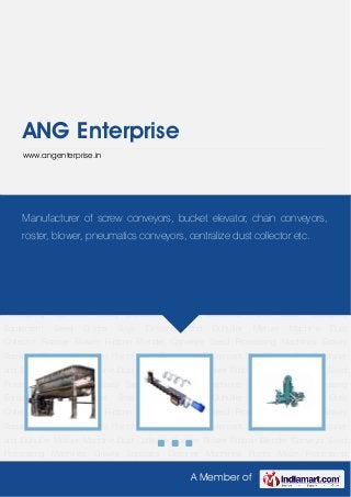 A Member of
ANG Enterprise
www.angenterprise.in
Ribbon Blender Conveyor Seed Processing Machines Gravity Separator Distoner
Machines Plants Maize Processing Equipment Seed Grader Soya Destoner and
Duhuller Mixture Machine Dust Collector Roaster Blower Ribbon Blender Conveyor Seed
Processing Machines Gravity Separator Distoner Machines Plants Maize Processing
Equipment Seed Grader Soya Destoner and Duhuller Mixture Machine Dust
Collector Roaster Blower Ribbon Blender Conveyor Seed Processing Machines Gravity
Separator Distoner Machines Plants Maize Processing Equipment Seed Grader Soya Destoner
and Duhuller Mixture Machine Dust Collector Roaster Blower Ribbon Blender Conveyor Seed
Processing Machines Gravity Separator Distoner Machines Plants Maize Processing
Equipment Seed Grader Soya Destoner and Duhuller Mixture Machine Dust
Collector Roaster Blower Ribbon Blender Conveyor Seed Processing Machines Gravity
Separator Distoner Machines Plants Maize Processing Equipment Seed Grader Soya Destoner
and Duhuller Mixture Machine Dust Collector Roaster Blower Ribbon Blender Conveyor Seed
Processing Machines Gravity Separator Distoner Machines Plants Maize Processing
Equipment Seed Grader Soya Destoner and Duhuller Mixture Machine Dust
Collector Roaster Blower Ribbon Blender Conveyor Seed Processing Machines Gravity
Separator Distoner Machines Plants Maize Processing Equipment Seed Grader Soya Destoner
and Duhuller Mixture Machine Dust Collector Roaster Blower Ribbon Blender Conveyor Seed
Processing Machines Gravity Separator Distoner Machines Plants Maize Processing
Manufacturer of screw conveyors, bucket elevator, chain conveyors,
roster, blower, pneumatics conveyors, centralize dust collector etc.
 