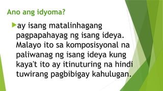 Ano ang idyoma?
ay isang matalinhagang
pagpapahayag ng isang ideya.
Malayo ito sa komposisyonal na
paliwanag ng isang ideya kung
kaya't ito ay itinuturing na hindi
tuwirang pagbibigay kahulugan.
 