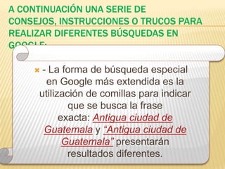 A continuación una serie de consejos, instrucciones o trucos para realizar diferentes búsquedas en google:- La forma de búsqueda especial en Google más extendida es la utilización de comillas para indicar que se busca la frase exacta: Antigua ciudad de Guatemala y “Antigua ciudad de Guatemala”presentarán resultados diferentes.
