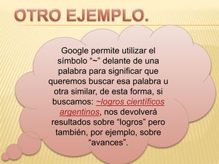 OTRO EJEMPLO.Google permite utilizar el símbolo “~” delante de una palabra para significar que queremos buscar esa palabra u otra similar, de esta forma, si buscamos: ~logros científicos argentinos, nos devolverá resultados sobre “logros” pero también, por ejemplo, sobre “avances”.