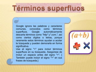 Términos superfluosGoogle ignora las palabras y caracteres comunes, conocidos como términos superfluos. Google automáticamente descarta términos como "http"y".com,", así como ciertos dígitos o letras, porque raramente estos términos ayudan a acotar la búsqueda y pueden demorarla en forma significativa. Use el signo "+" para incluir términos superfluos en su búsqueda. Asegúrese de incluir un espacio antes del signo "+". [ También puede incluir el signo "+" en sus frases de búsqueda.]