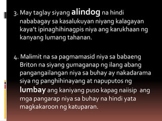 3. May taglay siyang alindog na hindi
nababagay sa kasalukuyan niyang kalagayan
kaya’t ipinaghihinagpis niya ang karukhaan ng
kanyang lumang tahanan.
4. Malimit na sa pagmamasid niya sa babaeng
Briton na siyang gumaganap ng ilang abang
pangangailangan niya sa buhay ay nakadarama
siya ng panghihinayang at napuputos ng
lumbay ang kaniyang puso kapag naiisip ang
mga pangarap niya sa buhay na hindi yata
magkakaroon ng katuparan.
 