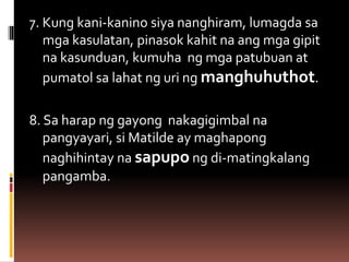 7. Kung kani-kanino siya nanghiram, lumagda sa
mga kasulatan, pinasok kahit na ang mga gipit
na kasunduan, kumuha ng mga patubuan at
pumatol sa lahat ng uri ng manghuhuthot.
8. Sa harap ng gayong nakagigimbal na
pangyayari, si Matilde ay maghapong
naghihintay na sapupo ng di-matingkalang
pangamba.
 