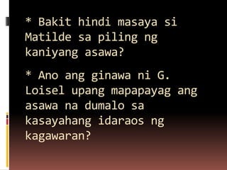 * Bakit hindi masaya si
Matilde sa piling ng
kaniyang asawa?
* Ano ang ginawa ni G.
Loisel upang mapapayag ang
asawa na dumalo sa
kasayahang idaraos ng
kagawaran?
 