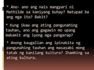 * Ano- ano ang nais mangyari ni
Mathilde sa kaniyang buhay? Natupad ba
ang mga ito? Bakit?
* Kung ikaw ang ating pangunahing
tauhan, ano ang gagawin mo upang
makamit ang iyong mga pangarap?
* Anong kaugalian ang ipinakita ng
pangunahing tauhan ang masasabi mong
tatak ng kanilang kultura? Ihambing sa
ating kultura.
 