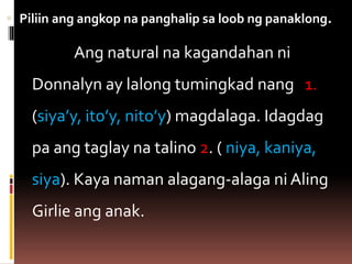  Piliin ang angkop na panghalip sa loob ng panaklong.
Ang natural na kagandahan ni
Donnalyn ay lalong tumingkad nang 1.
(siya’y, ito’y, nito’y) magdalaga. Idagdag
pa ang taglay na talino 2. ( niya, kaniya,
siya). Kaya naman alagang-alaga ni Aling
Girlie ang anak.
 