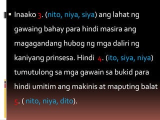  Inaako 3. (nito, niya, siya) ang lahat ng
gawaing bahay para hindi masira ang
magagandang hubog ng mga daliri ng
kaniyang prinsesa. Hindi 4. (ito, siya, niya)
tumutulong sa mga gawain sa bukid para
hindi umitim ang makinis at maputing balat
5. ( nito, niya, dito).
 