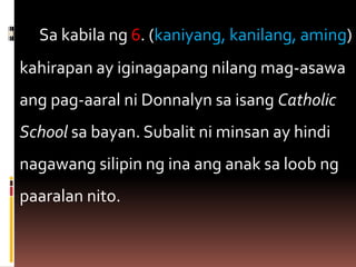  Sa kabila ng 6. (kaniyang, kanilang, aming)
kahirapan ay iginagapang nilang mag-asawa
ang pag-aaral ni Donnalyn sa isang Catholic
School sa bayan. Subalit ni minsan ay hindi
nagawang silipin ng ina ang anak sa loob ng
paaralan nito.
 
