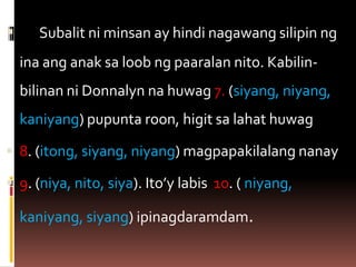  Subalit ni minsan ay hindi nagawang silipin ng
ina ang anak sa loob ng paaralan nito. Kabilin-
bilinan ni Donnalyn na huwag 7. (siyang, niyang,
kaniyang) pupunta roon, higit sa lahat huwag
 8. (itong, siyang, niyang) magpapakilalang nanay
 9. (niya, nito, siya). Ito’y labis 10. ( niyang,
kaniyang, siyang) ipinagdaramdam.
 