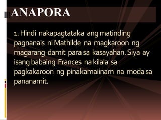 1.Hindi nakapagtataka angmatinding
pagnanais niMathilde na magkaroon ng
magarang damit parasa kasayahan.Siya ay
isangbabaing Frances nakilala sa
pagkakaroon ng pinakamaiinam na modasa
pananamit.
ANAPORA
 