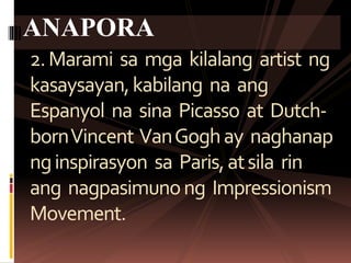 2.Marami sa mga kilalang artist ng
kasaysayan,kabilang na ang
Espanyol na sina Picasso at Dutch-
bornVincent VanGoghay naghanap
nginspirasyon sa Paris,atsila rin
ang nagpasimunong Impressionism
Movement.
ANAPORA
 