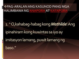 1.“O,kahabag-habagkongMathilde!Ang
ipinahiramkongkuwintassaiyoay
imitasyonlamang,puwitlamangng
baso.”
PAG-ARALAN ANG KASUNOD PANG MGA
HALIMBAWA NG ANAPORA AT KATAPORA
 