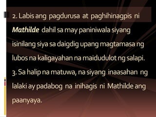 2.Labisang pagdurusa at paghihinagpis ni
Mathilde dahilsamaypaniniwalasiyang
isinilangsiyasadaigdigupangmagtamasang
lubosnakaligayahannamaidudulotngsalapi.
3.Sahalipnamatuwa,nasiyang inaasahan ng
lalakiaypadabog na inihagis ni Mathildeang
paanyaya.
 
