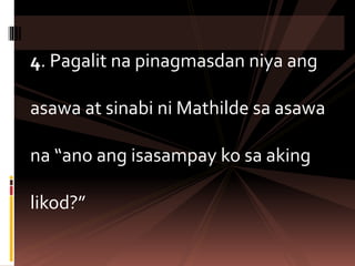4. Pagalit na pinagmasdan niya ang
asawa at sinabi ni Mathilde sa asawa
na “ano ang isasampay ko sa aking
likod?”
 