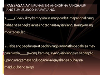 1.____(Siya’y,ika’ykami’y)isasamagagada’t mapanghalinang
babaenasapagkakamalingtadhanaayisinilang saangkan ng
mgatagasulat.
2.labisangpagdurusaatpaghihinagpisniMathildedahilsamay
paniniwala____(akong,kaming,siyang)isinilangsiyasadaigdig
upangmagtamasanglubosnakaligayahansabuhayna
maidudulotngsalapi.
PAGSASANAY I: PUNAN NG ANGKOP NA PANGHALIP
ANG SUMUSUNOD NA PATLANG.
 