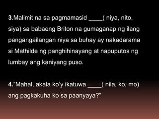 3.Malimit na sa pagmamasid ____( niya, nito,
siya) sa babaeng Briton na gumaganap ng ilang
pangangailangan niya sa buhay ay nakadarama
si Mathilde ng panghihinayang at napuputos ng
lumbay ang kaniyang puso.
4.”Mahal, akala ko’y ikatuwa ____( nila, ko, mo)
ang pagkakuha ko sa paanyaya?”
 