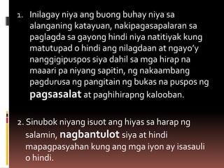 1. Inilagay niya ang buong buhay niya sa
alanganing katayuan, nakipagasapalaran sa
paglagda sa gayong hindi niya natitiyak kung
matutupad o hindi ang nilagdaan at ngayo’y
nanggigipuspos siya dahil sa mga hirap na
maaari pa niyang sapitin, ng nakaambang
pagdurusa ng pangitain ng bukas na puspos ng
pagsasalat at paghihirapng kalooban.
2. Sinubok niyang isuot ang hiyas sa harap ng
salamin, nagbantulot siya at hindi
mapagpasyahan kung ang mga iyon ay isasauli
o hindi.
 
