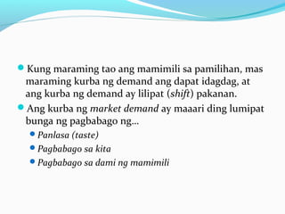 Kung maraming tao ang mamimili sa pamilihan, mas
maraming kurba ng demand ang dapat idagdag, at
ang kurba ng demand ay lilipat (shift) pakanan.
Ang kurba ng market demand ay maaari ding lumipat
bunga ng pagbabago ng…
Panlasa (taste)
Pagbabago sa kita
Pagbabago sa dami ng mamimili
 