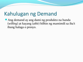 Kahulugan ng Demand
Ang demand ay ang dami ng produkto na handa
(willing) at kayang (able) bilhin ng mamimili sa iba’t
ibang halaga o presyo.
 